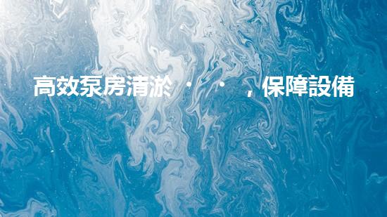 高效泵房清淤，保障設備穩(wěn)定運行